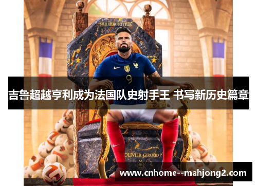 吉鲁超越亨利成为法国队史射手王 书写新历史篇章 吉鲁超越亨利成为法国队史射手王 书写新历史篇章