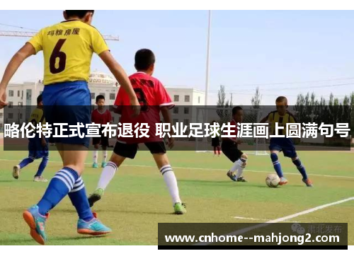 略伦特正式宣布退役 职业足球生涯画上圆满句号