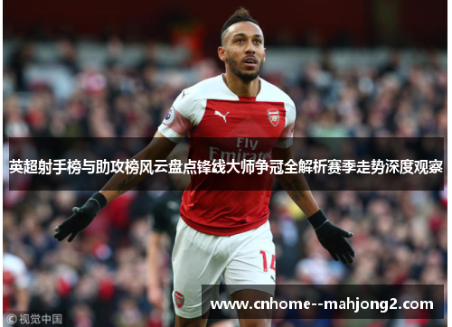 英超射手榜与助攻榜风云盘点锋线大师争冠全解析赛季走势深度观察