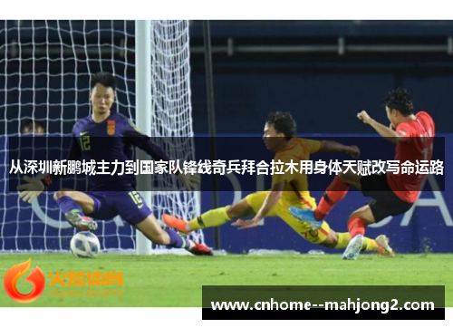从深圳新鹏城主力到国家队锋线奇兵拜合拉木用身体天赋改写命运路