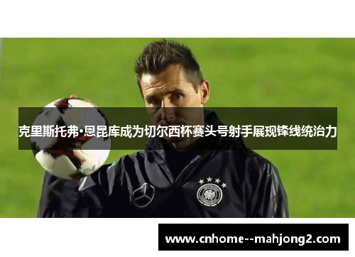 克里斯托弗·恩昆库成为切尔西杯赛头号射手展现锋线统治力 克里斯托弗·恩昆库成为切尔西杯赛头号射手展现锋线统治力