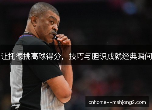 让托德挑高球得分，技巧与胆识成就经典瞬间