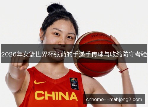 2026年女篮世界杯张茹的手递手传球与收缩防守考验